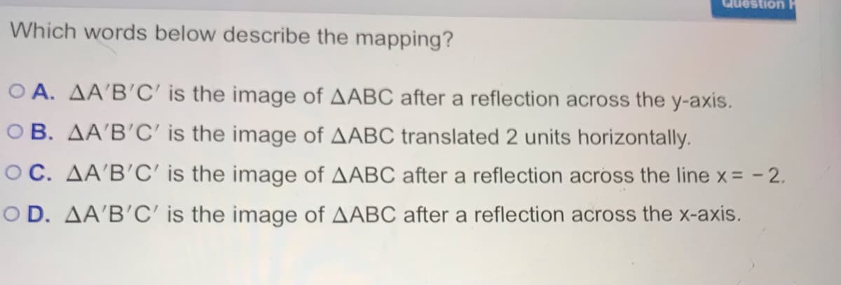 Question
Which words below describe the mapping?
O A. AA'B'C' is the image of AABC after a reflection across the y-axis.
O B. AA'B'C' is the image of AABC translated 2 units horizontally.
OC. AA'B'C' is the image of AABC after a reflection across the line x= - 2.
O D. AA'B'C' is the image of AABC after a reflection across the x-axis.

