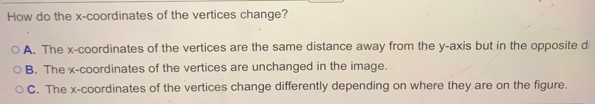 How do the x-coordinates of the vertices change?
O A. The x-coordinates of the vertices are the same distance away from the y-axis but in the opposite di
O B. The x-coordinates of the vertices are unchanged in the image.
OC. The x-coordinates of the vertices change differently depending on where they are on the figure.
