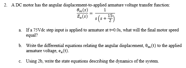 2. A DC motor has the angular displacement-to-applied armature voltage transfer function:
0m(s)
E.(s)
E,(9) s(s+)
15
a. Ifa 75Vdc step input is applied to armature at t=0.0s, what will the final motor speed
equal?
b. Write the differential equations relating the angular displacement, 6„ (t) to the applied
armature voltage, ea(t).
c. Using 2b, write the state equations describing the dynamics of the system.
