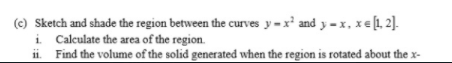 (c) Sketch and shade the region between the curves y=x' and y - x, xe1, 2].
i Calculate the area of the region.
ii. Find the volume of the solid generated when the region is rotated about the x-
