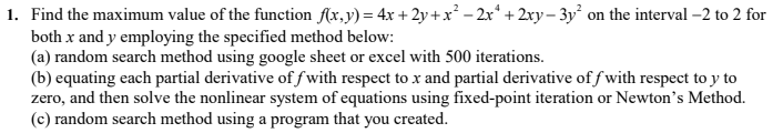 1. Find the maximum value of the function f(x,y) = 4x + 2y+x² – 2x* + 2xy – 3y² on the interval -2 to 2 for
both x and y employing the specified method below:
(a) random search method using google sheet or excel with 500 iterations.
(b) equating each partial derivative of fwith respect to x and partial derivative of f with respect to y to
zero, and then solve the nonlinear system of equations using fixed-point iteration or Newton's Method.
(c) random search method using a program that you created.
