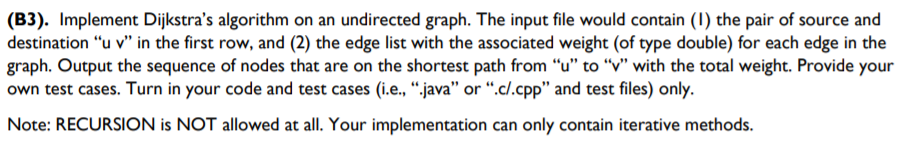 (B3). Implement Dijkstra's algorithm on an undirected graph. The input file would contain (1) the pair of source and
destination "u v" in the first row, and (2) the edge list with the associated weight (of type double) for each edge in the
graph. Output the sequence of nodes that are on the shortest path from "u" to "v" with the total weight. Provide your
own test cases. Turn in your code and test cases (i.e., “.java" or “.c/.cpp" and test files) only.
Note: RECURSION is NOT allowed at all. Your implementation can only contain iterative methods.
