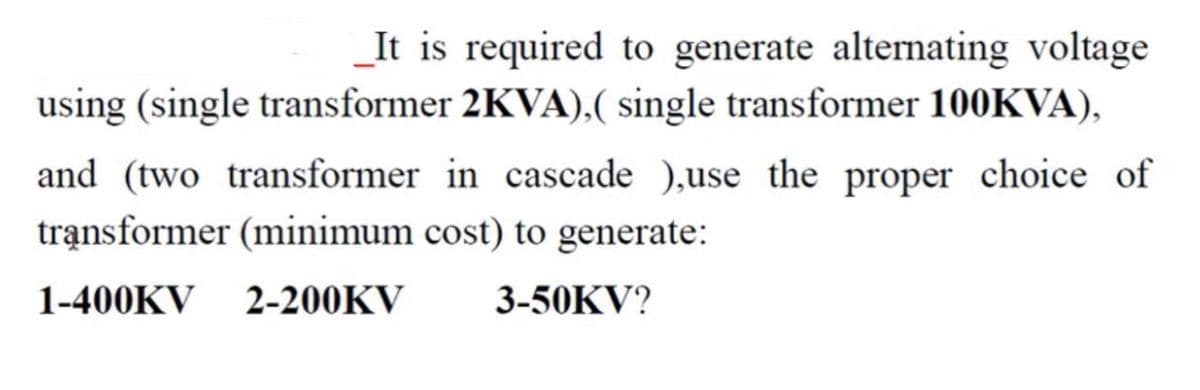 _It is required to generate alternating voltage
using (single transformer 2KVA),( single transformer 100KVA),
and (two transformer in cascade ),use the proper choice of
trạnsformer (minimum cost) to generate:
1-400KV
2-200KV
3-50KV?
