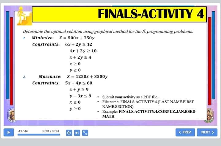 FINALS-ACTIVITY 4
Determine the optimal solution using graphical method for the ff. programming problems.
1. Minimize: Z = 500x + 750y
Constraints: 6x + 2y 2 12
4x + 2y 2 10
x + 2y 2 4
x20
y 20
Maximize: z = 1250x + 3500y
Constraints: 5x + 4y < 60
x+ y 29
y - 3x s9 . Submit your activity as a PDF file.
• File name: FINALS.ACTIVITY4.(LAST NAME.FIRST
NAME.SECTION)
• Example: FINALS.ACTIVITY.4.CORPUZ.JAN.BSED
x20
y 20
MATH
00:01 / 00:01
< PREV
43/ 44
NEXT >
