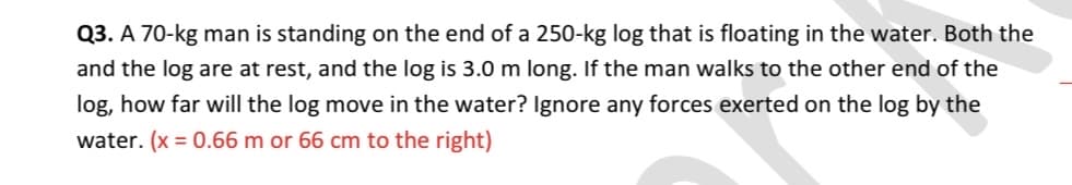Q3. A 70-kg man is standing on the end of a 250-kg log that is floating in the water. Both the
and the log are at rest, and the log is 3.0 m long. If the man walks to the other end of the
log, how far will the log move in the water? Ignore any forces exerted on the log by the
water. (x = 0.66 m or 66 cm to the right)

