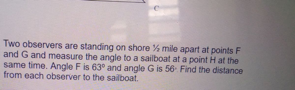 C.
Two observers are standing on shore 2 mile apart at points F
and G and measure the angle to a sailboat at a point H at the
same time. Angle F is 63° and angle G is 56- Find the distance
from each observer to the sailboat.
