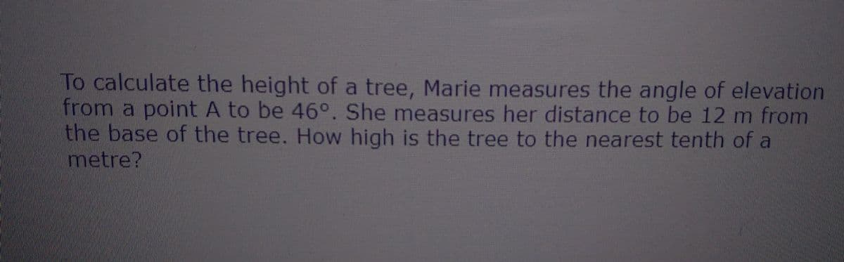 To calculate the height of a tree, Marie measures the angle of elevation
from a point A to be 46°. She measures her distance to be 12 m from
the base of the tree. How high is the tree to the nearest tenth of a
metre?
