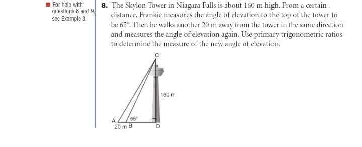 8. The Skylon Tower in Niagara Falls is about 160 m high. From a certain
distance, Frankie measures the angle of elevation to the top of the tower to
be 65°. Then he walks another 20 m away from the tower in the same direction
and measures the angle of elevation again. Use primary trigonometric ratios
to determine the measure of the new angle of elevation.
For help with
questions 8 and 9.
see Example 3.
160 m
A
65
20 m B
