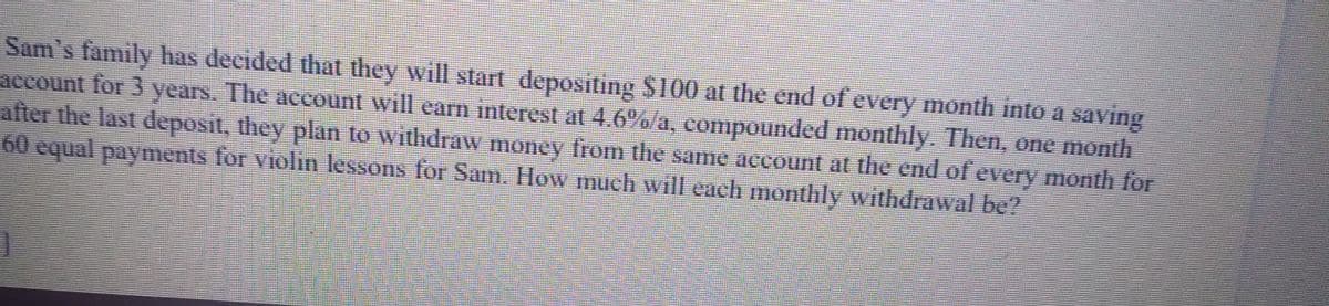 Sam's family has decided that they will start depositing $100 at the end of every month into a saving
account for 3 years. The account will earn interest at 4.6%/a, compounded monthly, Then, one month
after the last deposit, they plan to withdraw money from the same account at the end of every month for
60 equal paynments for violin lessons for Sam. How much will each monthly withdrawal be?
