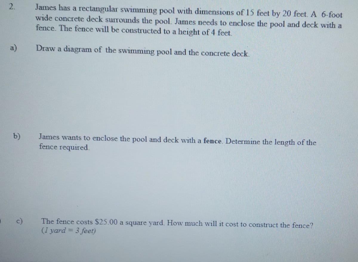 James has a rectangular swimming pool with dimensions of 15 feet by 20 feet. A 6-foot
wide concrete deck surrounds the pool. James needs to enclose the pool and deck with a
fence. The fence will be constructed to a height of 4 feet.
a)
Draw a diagram of the swimming pool and the concrete deck.
b)
James wants to enclose the pool and deck with a fence. Determine the length of the
fence required.
c)
The fence costs $25.00 a square yard. How much will it cost to construct the fence?
(1 yard = 3 feet)
%3D
2.
