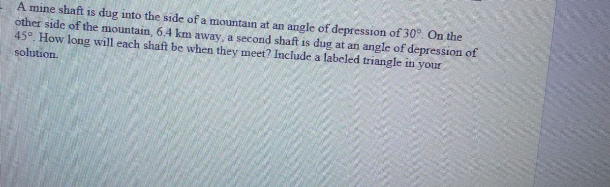 A mine shaft is dug into the side of a mountain at an angle of depression of 30° On the
other side of the mountain, 6.4 km away, a second shaft is dug at an angle of depression of
45° How long will each shaft be when they meet? Include a labeled triangle in your
solution,
