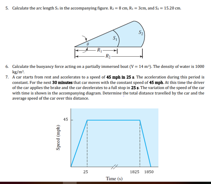 5. Calculate the arc length S1 in the accompanying figure. R2 = 8 cm, R1 = 3cm, and S2 = 15.20 cm.
S2
R -
R2-
6. Calculate the buoyancy force acting on a partially immersed boat (V = 14 m³). The density of water is 1000
kg/m³.
7. A car starts from rest and accelerates to a speed of 45 mph in 25 s. The acceleration during this period is
constant. For the next 30 minutes that car moves with the constant speed of 45 mph. At this time the driver
of the car applies the brake and the car decelerates to a full stop in 25 s. The variation of the speed of the car
with time is shown in the accompanying diagram. Determine the total distance travelled by the car and the
average speed of the car over this distance.
45
25
1825
1850
Time (s)
Speed (mph)
