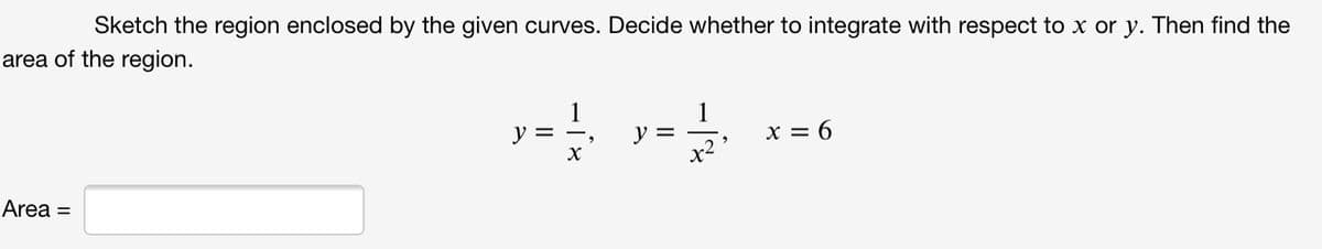 Sketch the region enclosed by the given curves. Decide whether to integrate with respect to x or y. Then find the
area of the region.
1
1
y =
x = 6
V = -.
Area =
