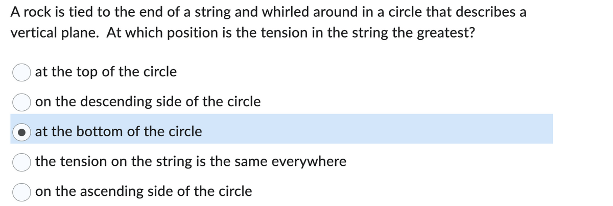 A rock is tied to the end of a string and whirled around in a circle that describes a
vertical plane. At which position is the tension in the string the greatest?
at the top of the circle
on the descending side of the circle
at the bottom of the circle
the tension on the string is the same everywhere
on the ascending side of the circle