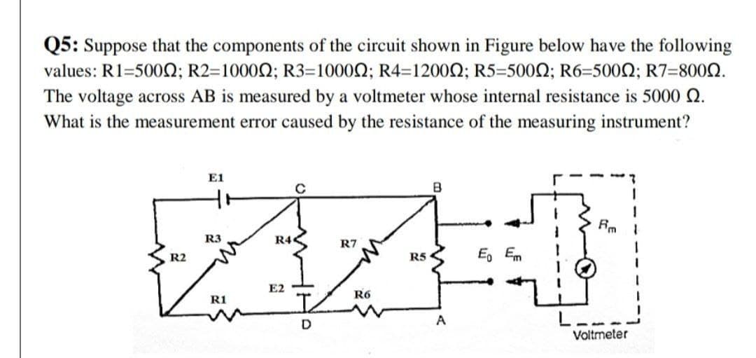 Q5: Suppose that the components of the circuit shown in Figure below have the following
values: R1=500Q; R2=1000Q; R3=10002; R4=1200N; R5=5000; R6=5002; R7=8000.
The voltage across AB is measured by a voltmeter whose internal resistance is 5000 Q.
What is the measurement error caused by the resistance of the measuring instrument?
E1
B
Rm
R4<
R3
R7
R2
R5
E, Em
E2
R6
R1
A
Voltmeter
