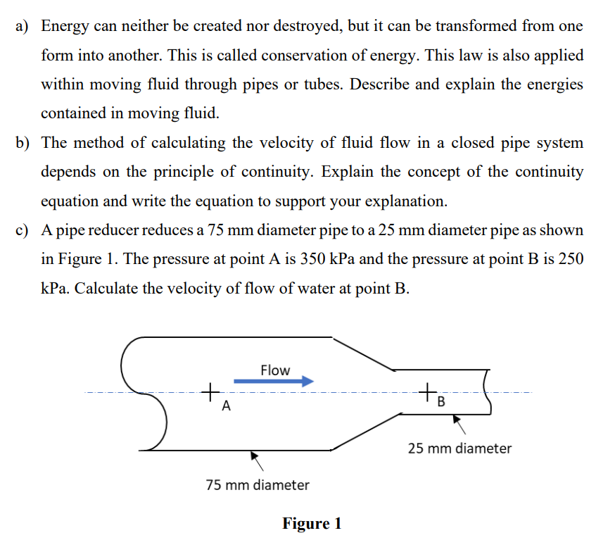 a) Energy can neither be created nor destroyed, but it can be transformed from one
form into another. This is called conservation of energy. This law is also applied
within moving fluid through pipes or tubes. Describe and explain the energies
contained in moving fluid.
b) The method of calculating the velocity of fluid flow in a closed pipe system
depends on the principle of continuity. Explain the concept of the continuity
equation and write the equation to support your explanation.
c) A pipe reducer reduces a 75 mm diameter pipe to a 25 mm diameter pipe as shown
in Figure 1. The pressure at point A is 350 kPa and the pressure at point B is 250
kPa. Calculate the velocity of flow of water at point B.
Flow
to
A
25 mm diameter
75 mm diameter
Figure 1
B.
