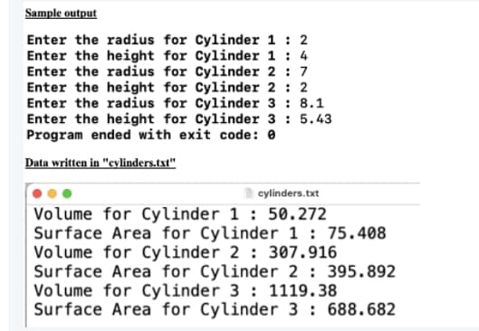 Sample output
Enter the radius for Cylinder 1 : 2
Enter the height for Cylinder 1 : 4
Enter the radius for Cylinder 2 : 7
Enter the height for Cylinder 2 : 2
Enter the radius for Cylinder 3 : 8.1
Enter the height for Cylinder 3 : 5.43
Program ended with exit code: 0
Data written in "cylinders.txt"
cylinders.txt
Volume for Cylinder 1 : 50.272
Surface Area for Cylinder 1 : 75.408
Volume for Cylinder 2 : 307.916
Surface Area for Cylinder 2 : 395.892
Volume for Cylinder 3 : 1119.38
Surface Area for Cylinder 3 : 688.682
