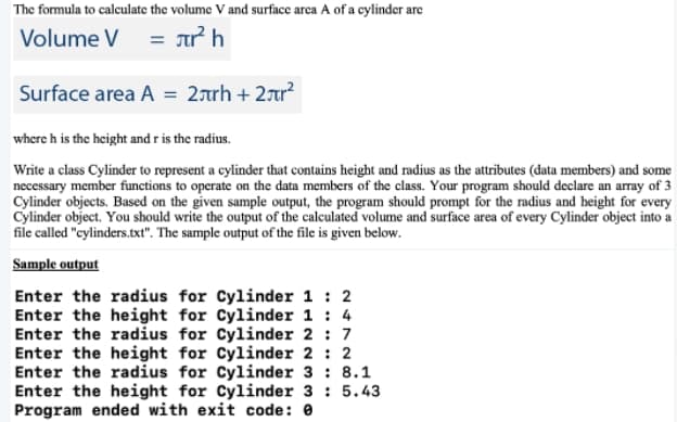 The formula to calculate the volume V and surface arca A of a cylinder are
Volume V = ưh
%3D
Surface area A = 2rrh + 2ar?
where h is the height and r is the radius.
Write a class Cylinder to represent a cylinder that contains height and radius as the attributes (data members) and some
necessary member functions to operate on the data members of the class. Your program should declare an array of 3
Cylinder objects. Based on the given sample output, the program should prompt for the radius and height for every
Cylinder object. You should write the output of the calculated volume and surface area of every Cylinder object into a
file called "cylinders.txt". The sample output of the file is given below.
Sample output
Enter the radius for Cylinder 1 : 2
Enter the height for Cylinder 1 : 4
Enter the radius for Cylinder 2 : 7
Enter the height for Cylinder 2 : 2
Enter the radius for Cylinder 3 : 8.1
Enter the height for Cylinder 3 : 5.43
Program ended with exit code: 0
