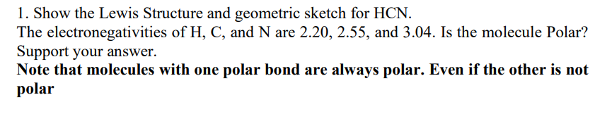 1. Show the Lewis Structure and geometric sketch for HCN.
The electronegativities of H, C, and N are 2.20, 2.55, and 3.04. Is the molecule Polar?
Support your answer.
Note that molecules with one polar bond are always polar. Even if the other is not
polar
