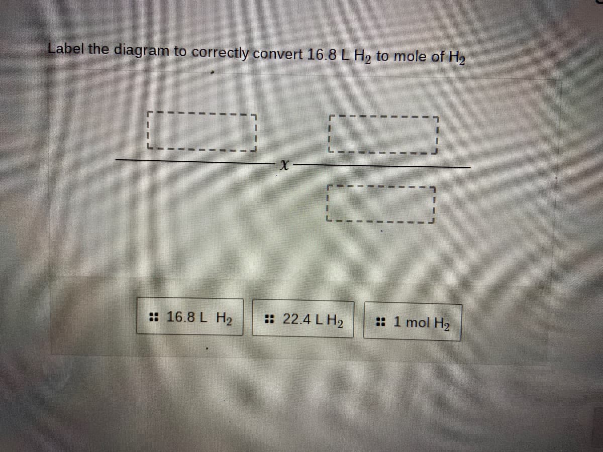 Label the diagram to correctly convert 16.8L H2 to mole of H2
: 16.8 L H2
: 22.4 L H2
: 1 mol H2
