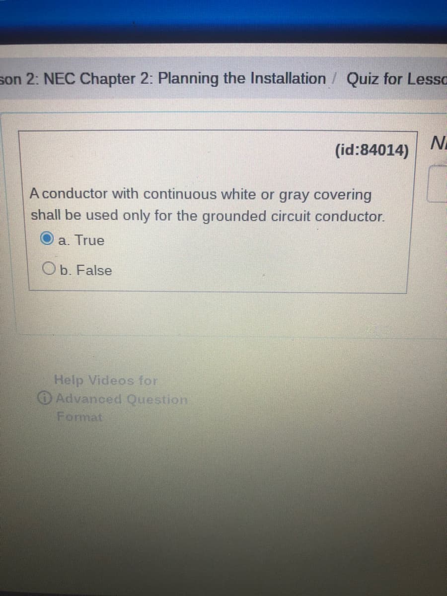 son 2: NEC Chapter 2: Planning the Installation / Quiz for Lesso
N
(id:84014)
A conductor with continuous white or gray covering
shall be used only for the grounded circuit conductor.
a. True
Ob. False
Help Videos for
Advanced Question
Format
