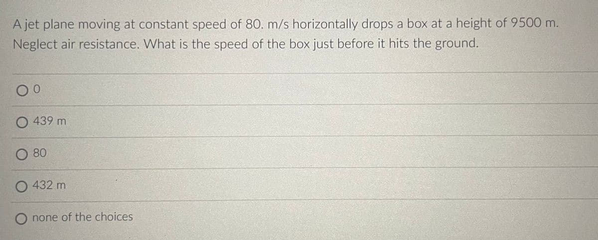 A jet plane moving at constant speed of 80. m/s horizontally drops a box at a height of 9500 m.
Neglect air resistance. What is the speed of the box just before it hits the ground.
0 0
439 m
80
O 432 m
none of the choices