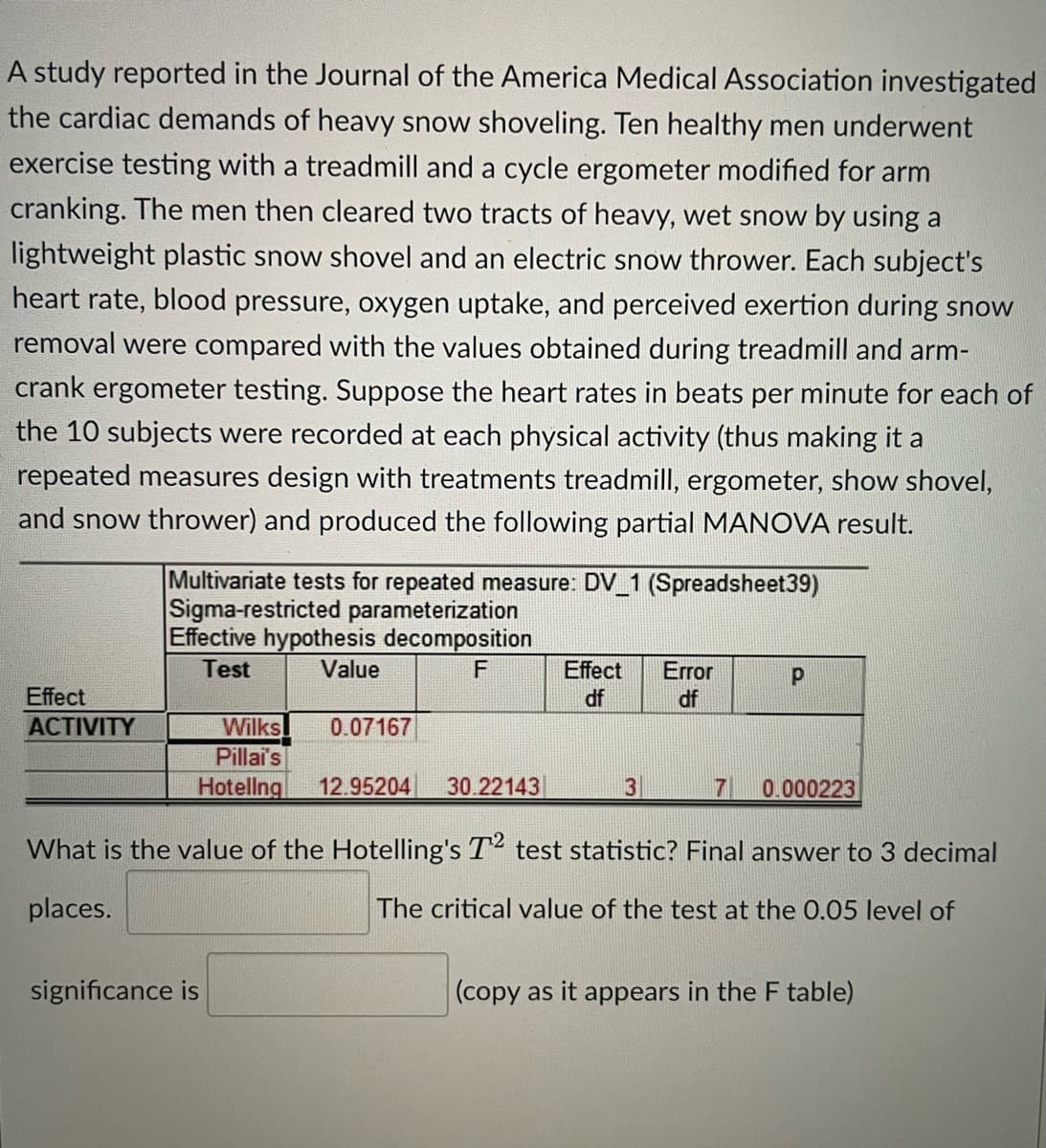 A study reported in the Journal of the America Medical Association investigated
the cardiac demands of heavy snow shoveling. Ten healthy men underwent
exercise testing with a treadmill and a cycle ergometer modified for arm
cranking. The men then cleared two tracts of heavy, wet snow by using a
lightweight plastic snow shovel and an electric snow thrower. Each subject's
heart rate, blood pressure, oxygen uptake, and perceived exertion during snow
removal were compared with the values obtained during treadmill and arm-
crank ergometer testing. Suppose the heart rates in beats per minute for each of
the 10 subjects were recorded at each physical activity (thus making it a
repeated measures design with treatments treadmill, ergometer, show shovel,
and snow thrower) and produced the following partial MANOVA result.
Effect
ACTIVITY
Multivariate tests for repeated measure: DV_1 (Spreadsheet39)
Sigma-restricted parameterization
Effective hypothesis decomposition
Test
Value
F
Wilks 0.07167
Pillai's
Hotellng 12.95204 30.22143
Effect
df
significance is
3
Error
df
Р
7 0.000223
What is the value of the Hotelling's T2 test statistic? Final answer to 3 decimal
places.
The critical value of the test at the 0.05 level of
(copy as it appears in the F table)