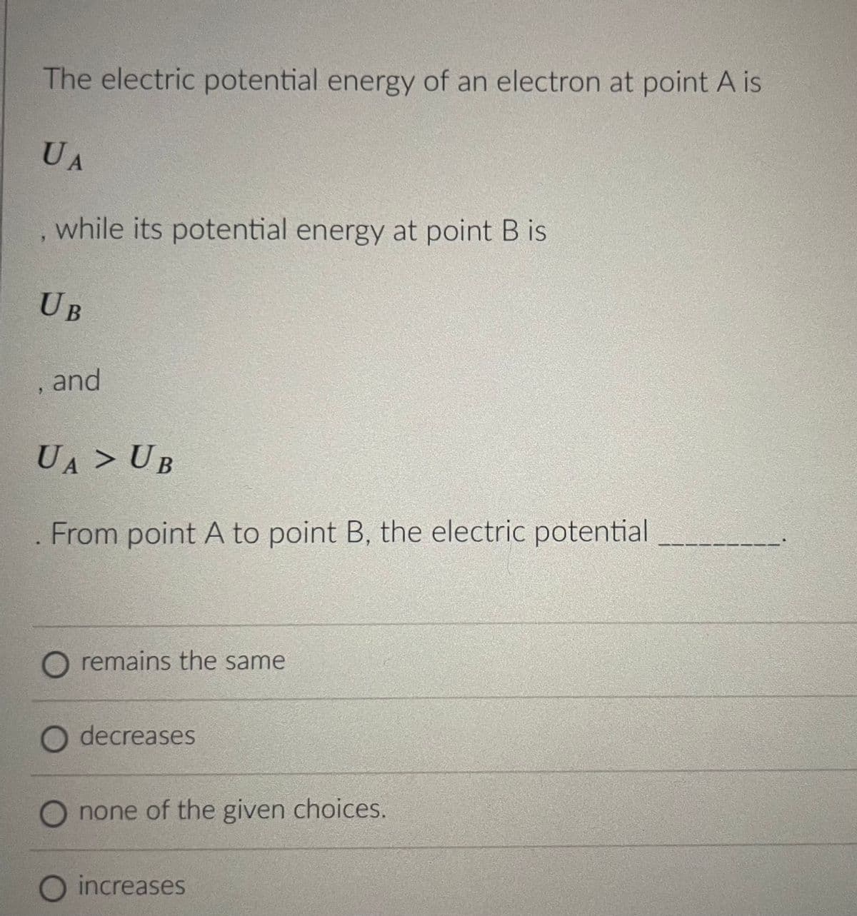 The electric potential energy of an electron at point A is
UA
, while its potential energy at point B is
UB
, and
UA > UB
From point A to point B, the electric potential
O remains the same
O decreases
none of the given choices.
O increases
-