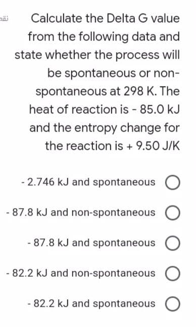 Calculate the Delta G value
from the following data and
state whether the process will
be spontaneous or non-
spontaneous at 298 K. The
heat of reaction is - 85.0 kJ
and the entropy change for
the reaction is + 9.50 J/K
- 2.746 kJ and spontaneous
- 87.8 kJ and non-spontaneous
- 87.8 kJ and spontaneous
82.2 kJ and non-spontaneous
- 82.2 kJ and spontaneous

