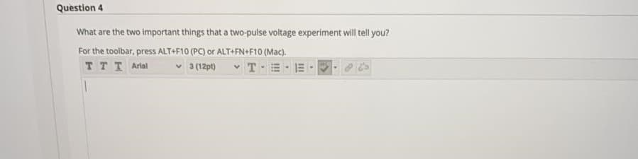 Question 4
What are the two important things that a two-pulse voltage experiment will tell you?
For the toolbar, press ALT+F10 (PC) or ALT+FN+F10 (Mac).
TTT Arial
v 3 (12pt)
v T-
