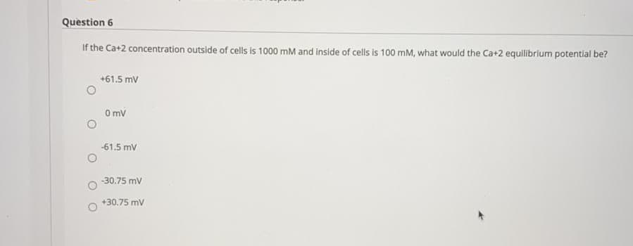 Question 6
If the Ca+2 concentration outside of cells is 1000 mM and inside of cells is 100 mM, what would the Ca+2 equilibrium potential be?
+61.5 mv
O mv
-61.5 mV
-30.75 mv
+30.75 mv
