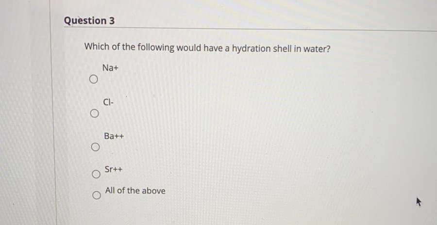 Question 3
Which of the following would have a hydration shell in water?
Na+
CI-
Ba++
Sr++
All of the above
