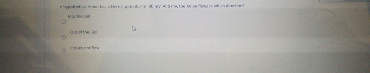 A hypothetical Anion has a Nernst potential of -30 mV. At 0 mV, the Anion flows in which direction?
Into the cell
Out of the Cell
It does not flow
