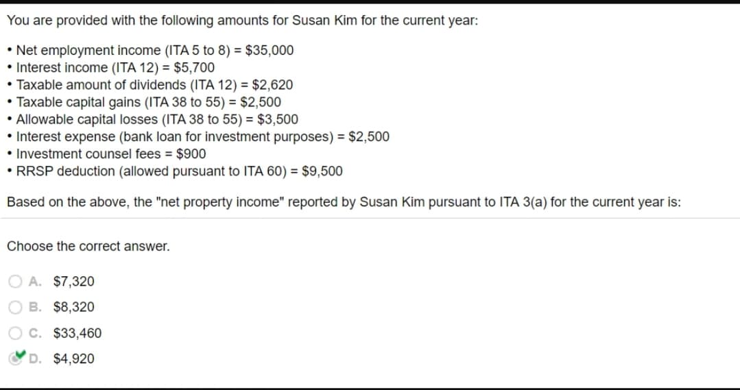 You are provided with the following amounts for Susan Kim for the current year:
• Net employment income (ITA 5 to 8) = $35,000
• Interest income (ITA 12) = $5,700
• Taxable amount of dividends (ITA 12) = $2,620
• Taxable capital gains (ITA 38 to 55) = $2,500
• Allowable capital losses (ITA 38 to 55) = $3,500
• Interest expense (bank loan for investment purposes) = $2,500
• Investment counsel fees = $900
• RRSP deduction (allowed pursuant to ITA 60) = $9,500
Based on the above, the "net property income" reported by Susan Kim pursuant to ITA 3(a) for the current year is:
Choose the correct answer.
O A. $7,320
B. $8,320
C. $33,460
D. $4,920
