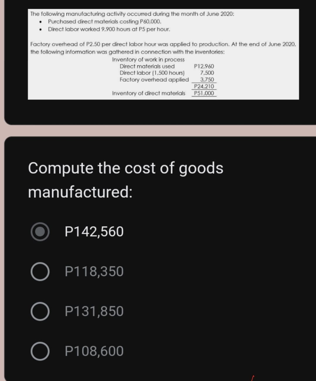 The following manufacturing activity occurred during the month of June 2020:
Purchased direct materials costing P60,000.
Direct labor worked 9,900 hours at P5 per hour.
Factory overhead of P2.50 per direct labor hour was applied to production. At the end of June 2020,
the following information was gathered in connection with the inventories:
Inventory of work in process
Direct materials used
P12.960
7,500
Direct labor (1,500 hours)
Factory overhead applied
3,750
P24,210
P51,000
Inventory of direct materials
Compute the cost of goods
manufactured:
P142,560
O P118,350
P131,850
P108,600
