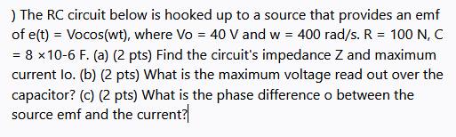 ) The RC circuit below is hooked up to a source that provides an emf
of e(t) = Vocos(wt), where Vo = 40 V and w = 400 rad/s. R = 100 N, C
= 8 x10-6 F. (a) (2 pts) Find the circuit's impedance Z and maximum
current lo. (b) (2 pts) What is the maximum voltage read out over the
capacitor? (c) (2 pts) What is the phase difference o between the
source emf and the current?
