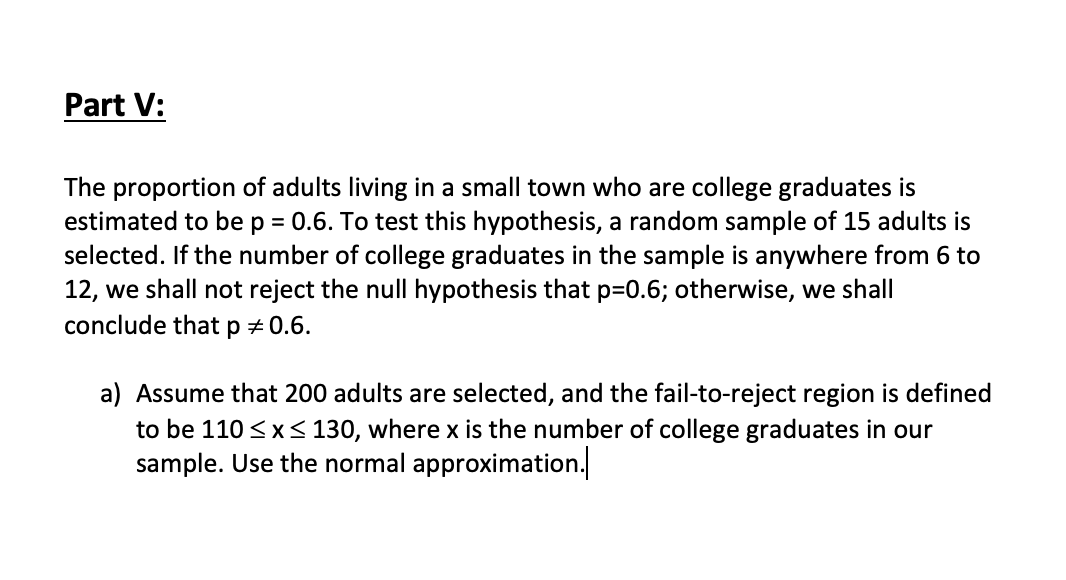 Part V:
The proportion of adults living in a small town who are college graduates is
estimated to be p = 0.6. To test this hypothesis, a random sample of 15 adults is
selected. If the number of college graduates in the sample is anywhere from 6 to
12, we shall not reject the null hypothesis that p=0.6; otherwise, we shall
conclude that p + 0.6.
a) Assume that 200 adults are selected, and the fail-to-reject region is defined
to be 110 <x< 130, where x is the number of college graduates in our
sample. Use the normal approximation.
