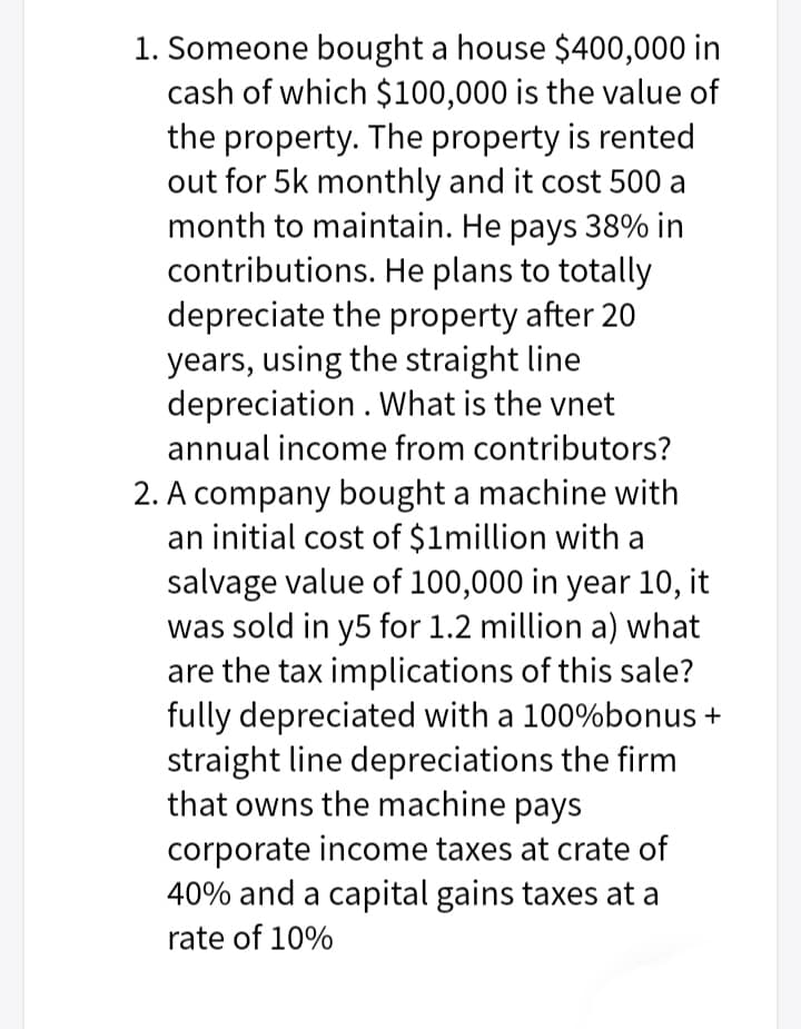 1. Someone bought a house $400,000 in
cash of which $100,000 is the value of
the property. The property is rented
out for 5k monthly and it cost 500 a
month to maintain. He pays 38% in
contributions. He plans to totally
depreciate the property after 20
years, using the straight line
depreciation . What is the vnet
annual income from contributors?
2. A company bought a machine with
an initial cost of $1million with a
salvage value of 100,000 in year 10, it
was sold in y5 for 1.2 million a) what
are the tax implications of this sale?
fully depreciated with a 100%bonus +
straight line depreciations the firm
that owns the machine pays
corporate income taxes at crate of
40% and a capital gains taxes at a
rate of 10%
