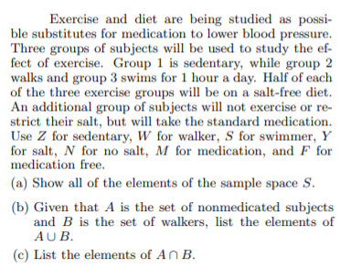 Exercise and diet are being studied as possi-
ble substitutes for medication to lower blood pressure.
Three groups of subjects will be used to study the ef-
fect of exercise. Group 1 is sedentary, while group 2
walks and group 3 swims for 1 hour a day. Half of each
of the three exercise groups will be on a salt-free diet.
An additional group of subjects will not exercise or re-
strict their salt, but will take the standard medication.
Use Z for sedentary, W for walker, S for swimmer, Y
for salt, N for no salt, M for medication, and F for
medication free.
(a) Show all of the elements of the sample space S.
(b) Given that A is the set of nonmedicated subjects
and B is the set of walkers, list the elements of
AUB.
(c) List the elements of AN B.
