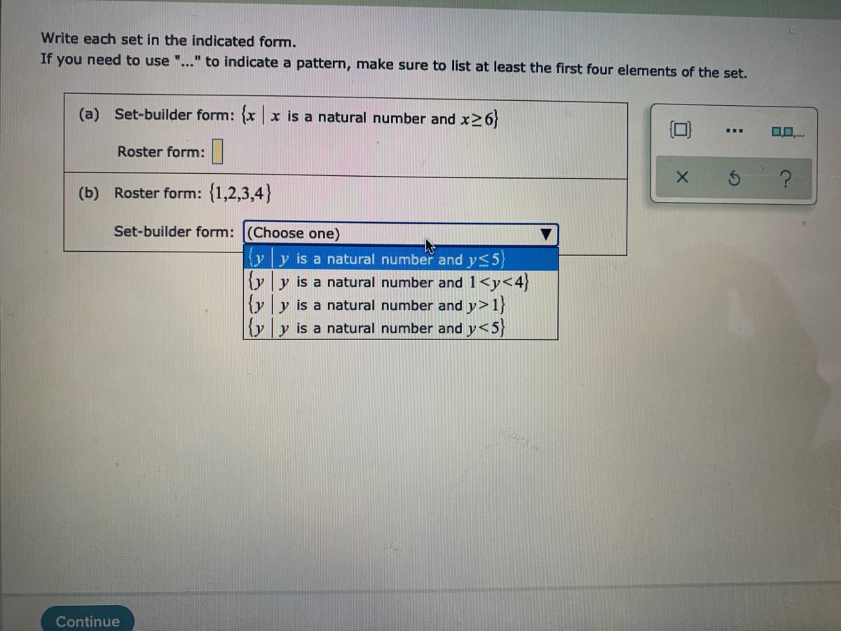 Write each set in the indicated form.
If you need to use "..." to indicate a pattern, make sure to list at least the first four elements of the set.
(a) Set-builder form: {x x is a natural number and x>6}
Roster form:|
(b) Roster form: {1,2,3,4}
Set-builder form: (Choose one)
yy is a natural number and y<5)
{yy is a natural number and 1<y<4}
{y y is a natural number and y>1}
|{yy is a natural number and y<5}
Continue
