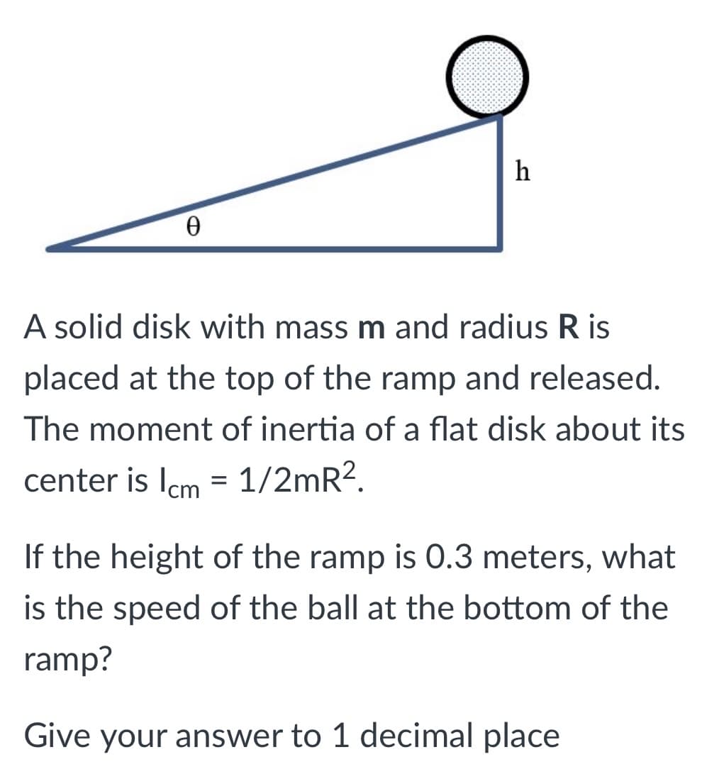 h
A solid disk with mass m and radius R is
placed at the top of the ramp and released.
The moment of inertia of a flat disk about its
center is Icm = 1/2mR?.
If the height of the ramp is 0.3 meters, what
is the speed of the ball at the bottom of the
ramp?
Give your answer to 1 decimal place
