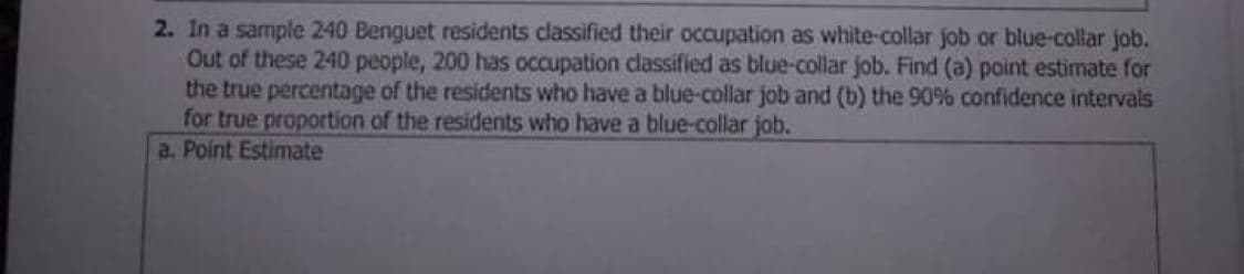 2. In a sample 240 Benguet residents classified their occupation as white-collar job or blue-collar job.
Out of these 240 people, 200 has occupation classified as blue-collar job. Find (a) point estimate for
the true percentage of the residents who have a blue-collar job and (b) the 90% confidence intervals
for true proportion of the residents who have a blue-collar job.
a. Point Estimate