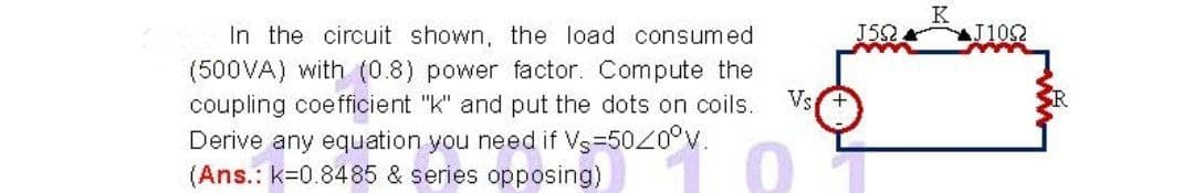 K
In the circuit shown, the load consumed
J52
J1092
(500VA) with (0.8) power factor. Compute the
Vs
coupling coefficient "k" and put the dots on coils.
Derive any equation you need if Vs=5020°V.
(Ans.: k=0.8485 & series opposing)
