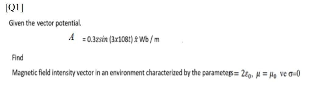 [Q1]
Given the vector potential.
A =0.3zsin (3x108t) £ Wb /m
Find
Magnetic field intensity vector in an environment characterized by the parameters = 2ɛ, µ = Ho ve o=0
