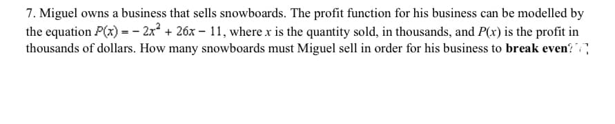 7. Miguel owns a business that sells snowboards. The profit function for his business can be modelled by
the equation P(x) = - 2x + 26x – 11, where x is the quantity sold, in thousands, and P(x) is the profit in
thousands of dollars. How many snowboards must Miguel sell in order for his business to break even?
