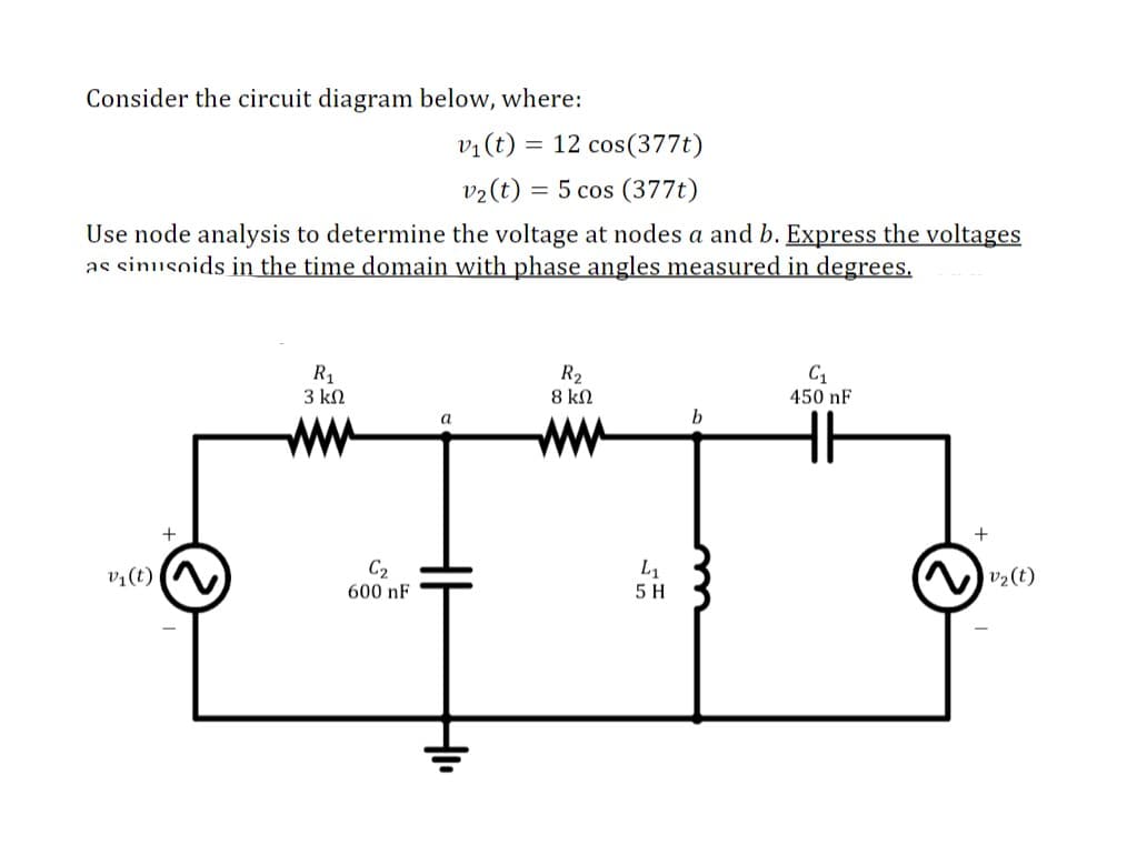 Consider the circuit diagram below, where:
v1(t) = 12 cos(377t)
v2(t) = 5 cos (377t)
Use node analysis to determine the voltage at nodes a and b. Express the voltages
as sinusoids in the time domain with phase angles measured in degrees.
R1
3 kN
R2
8 kN
C1
450 nF
а
b
ww
ww
+
v¼(t)
C2
L1
v2(t)
600 nF
5 H
