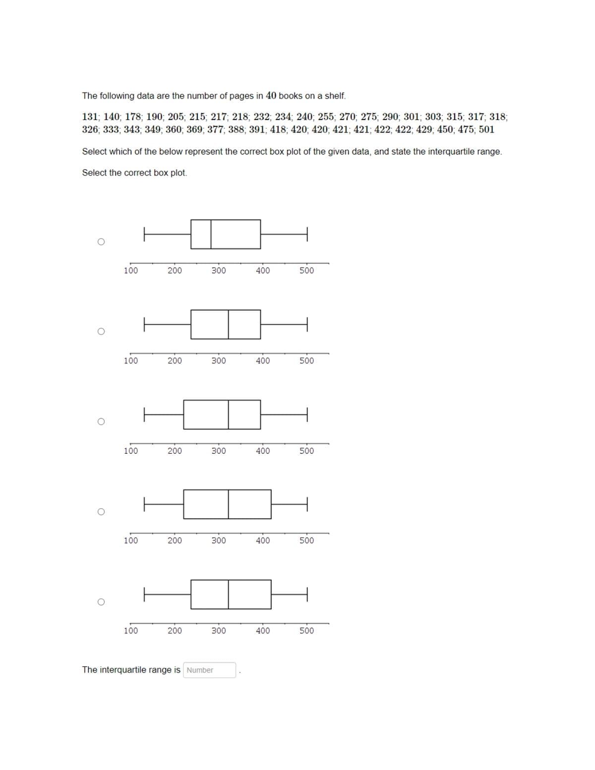 The following data are the number of pages in 40 books on a shelf.
131; 140; 178; 190; 205; 215; 217; 218; 232; 234; 240; 255; 270; 275; 290; 301; 303; 315; 317; 318;
326; 333; 343; 349; 360; 369; 377; 388; 391; 418; 420; 420; 421; 421; 422; 422; 429; 450; 475; 501
Select which of the below represent the correct box plot of the given data, and state the interquartile range.
Select the correct box plot.
100
200
300
400
500
100
200
300
400
500
100
200
300
400
500
100
200
300
400
500
100
200
300
400
500
The interquartile range is Number
