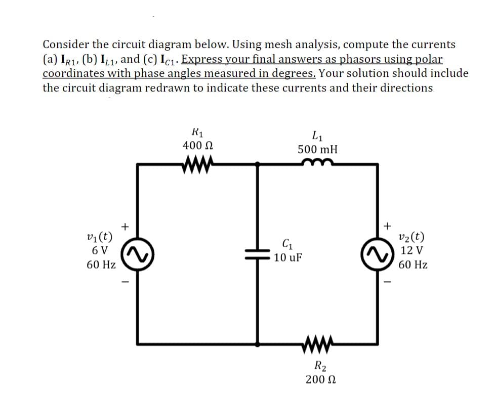 Consider the circuit diagram below. Using mesh analysis, compute the currents
(a) IR1, (b) Iz1, and (c) Ic1. Express your final answers as phasors using polar
coordinates with phase angles measured in degrees. Your solution should include
the circuit diagram redrawn to indicate these currents and their directions.
R1
400 N
L1
500 mH
vị(t)
v2(t)
C1
6 V
12 V
10 uF
60 Hz
60 Hz
ww
R2
200 N

