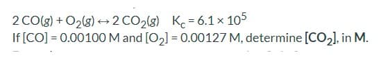 2 CO(g) + O2(g) +2 CO2(g) K = 6.1 x 105
If [CO] = 0.00100 M and [O2] = 0.00127 M, determine [CO2], in M.
