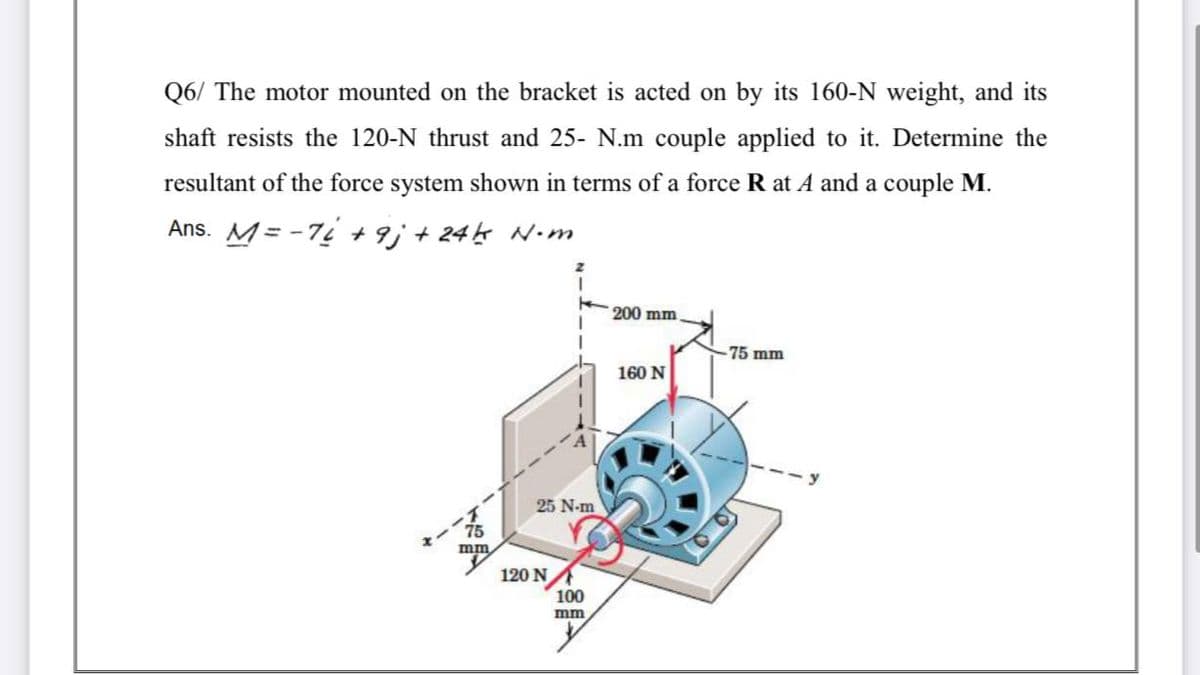 Q6/ The motor mounted on the bracket is acted on by its 160-N weight, and its
shaft resists the 120-N thrust and 25- N.m couple applied to it. Determine the
resultant of the force system shown in terms of a force R at A and a couple M.
Ans. M= -7 +9; + 245 N•m
200 mm
75 mm
160 N
25 N-m
75
mm
120 N
100
mm
